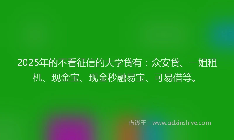 2025年的不看征信的大学贷有：众安贷、一姐租机、现金宝、现金秒融易宝、可易借等。