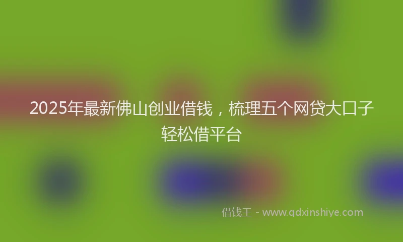 2025年最新佛山创业借钱，梳理五个网贷大口子轻松借平台