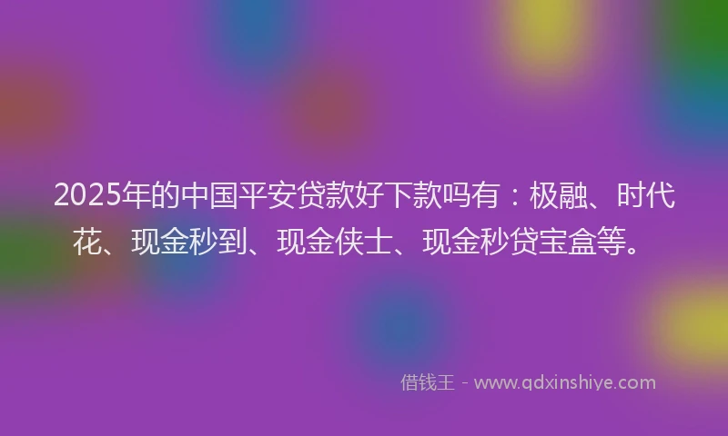 2025年的中国平安贷款好下款吗有：极融、时代花、现金秒到、现金侠士、现金秒贷宝盒等。