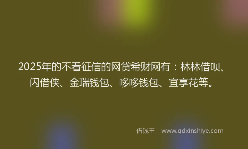 2025年的不看征信的网贷希财网有：林林借呗、闪借侠、金瑞钱包、哆哆钱包、宜享花等。