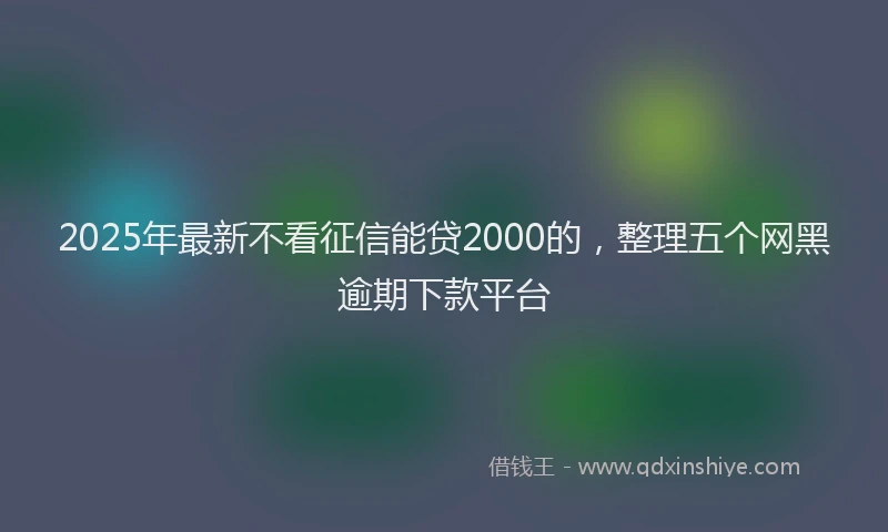 2025年最新不看征信能贷2000的，整理五个网黑逾期下款平台