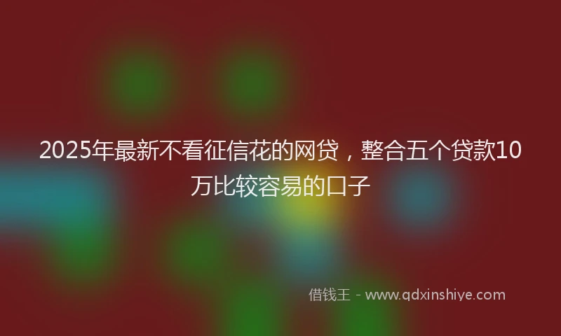 2025年最新不看征信花的网贷，整合五个贷款10万比较容易的口子