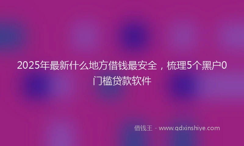 2025年最新什么地方借钱最安全，梳理5个黑户0门槛贷款软件