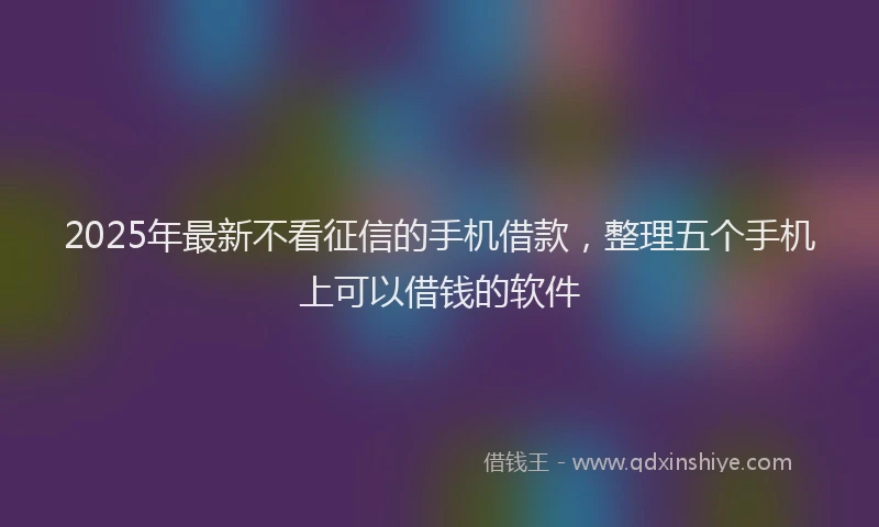 2025年最新不看征信的手机借款，整理五个手机上可以借钱的软件