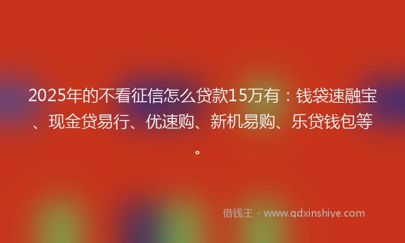 2025年的不看征信怎么贷款15万有：钱袋速融宝、现金贷易行、优速购、新机易购、乐贷钱包等。
