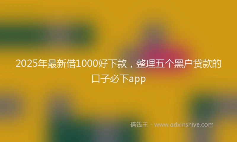 2025年最新借1000好下款，整理五个黑户贷款的口子必下app
