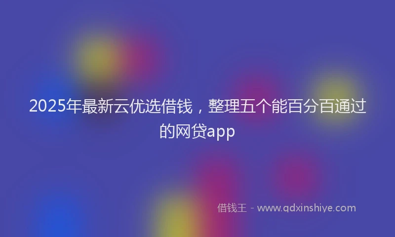 2025年最新云优选借钱，整理五个能百分百通过的网贷app