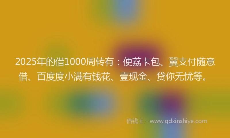 2025年的借1000周转有：便荔卡包、翼支付随意借、百度度小满有钱花、壹现金、贷你无忧等。
