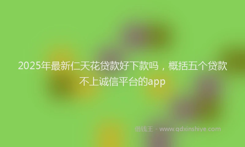 2025年最新仁天花贷款好下款吗，概括五个贷款不上诚信平台的app