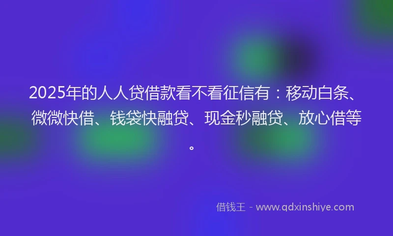 2025年的人人贷借款看不看征信有：移动白条、微微快借、钱袋快融贷、现金秒融贷、放心借等。