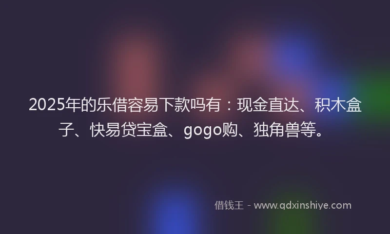 2025年的乐借容易下款吗有：现金直达、积木盒子、快易贷宝盒、gogo购、独角兽等。