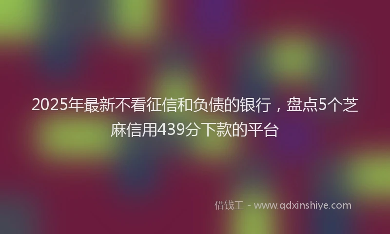 2025年最新不看征信和负债的银行，盘点5个芝麻信用439分下款的平台