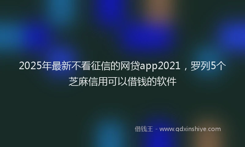 2025年最新不看征信的网贷app2021，罗列5个芝麻信用可以借钱的软件