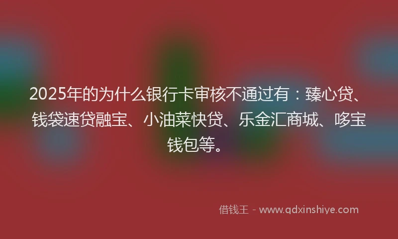 2025年的为什么银行卡审核不通过有：臻心贷、钱袋速贷融宝、小油菜快贷、乐金汇商城、哆宝钱包等。