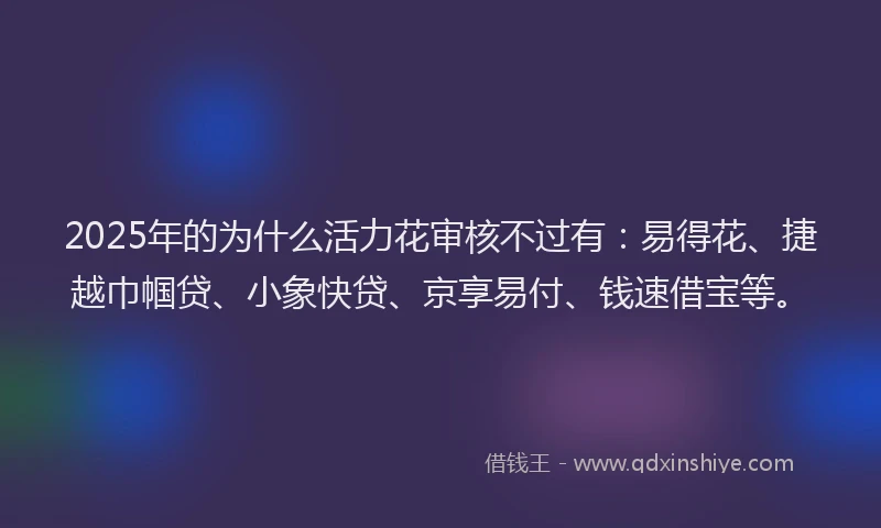 2025年的为什么活力花审核不过有：易得花、捷越巾帼贷、小象快贷、京享易付、钱速借宝等。