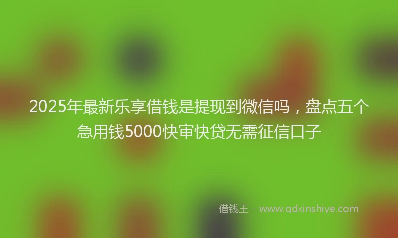 2025年最新乐享借钱是提现到微信吗，盘点五个急用钱5000快审快贷无需征信口子