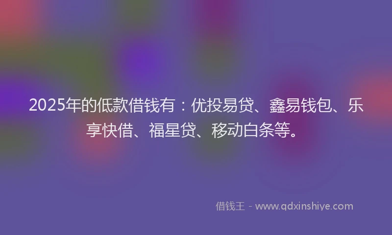 2025年的低款借钱有：优投易贷、鑫易钱包、乐享快借、福星贷、移动白条等。