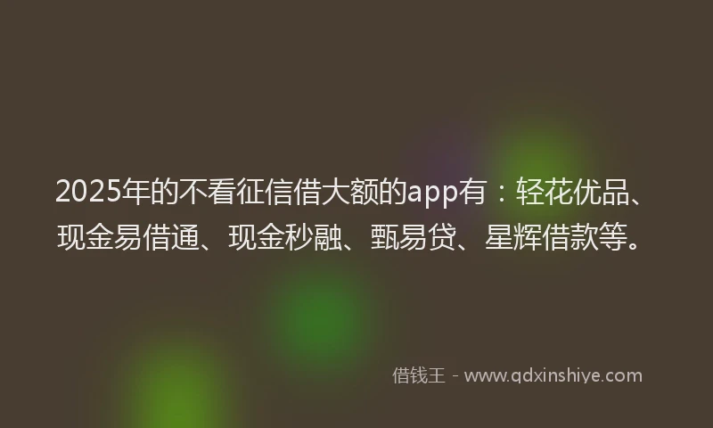 2025年的不看征信借大额的app有：轻花优品、现金易借通、现金秒融、甄易贷、星辉借款等。
