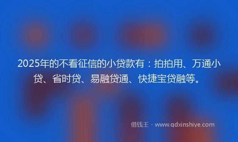 2025年的不看征信的小贷款有：拍拍用、万通小贷、省时贷、易融贷通、快捷宝贷融等。