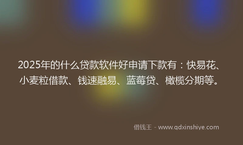 2025年的什么贷款软件好申请下款有：快易花、小麦粒借款、钱速融易、蓝莓贷、橄榄分期等。