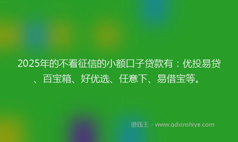 2025年的不看征信的小额口子贷款有：优投易贷、百宝箱、好优选、任意下、易借宝等。