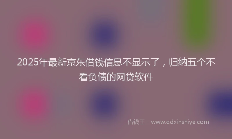 2025年最新京东借钱信息不显示了，归纳五个不看负债的网贷软件