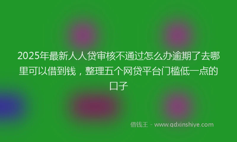 2025年最新人人贷审核不通过怎么办逾期了去哪里可以借到钱，整理五个网贷平台门槛低一点的口子