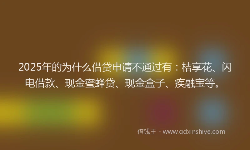 2025年的为什么借贷申请不通过有：桔享花、闪电借款、现金蜜蜂贷、现金盒子、疾融宝等。