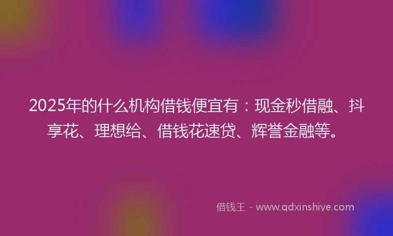 2025年的什么机构借钱便宜有：现金秒借融、抖享花、理想给、借钱花速贷、辉誉金融等。
