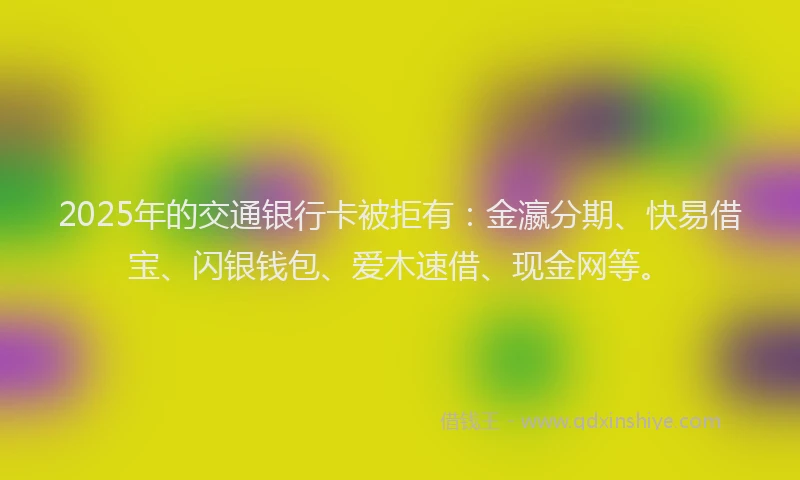 2025年的交通银行卡被拒有：金瀛分期、快易借宝、闪银钱包、爱木速借、现金网等。