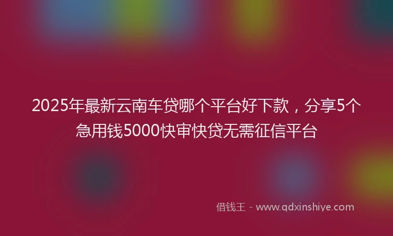 2025年最新云南车贷哪个平台好下款，分享5个急用钱5000快审快贷无需征信平台