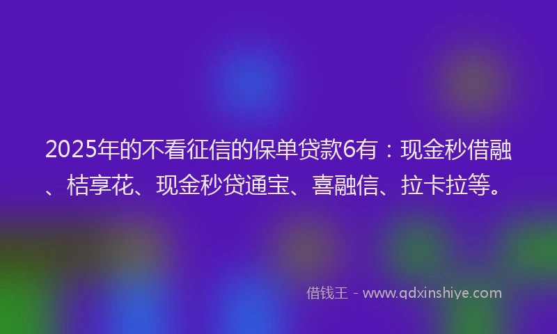 2025年的不看征信的保单贷款6有：现金秒借融、桔享花、现金秒贷通宝、喜融信、拉卡拉等。