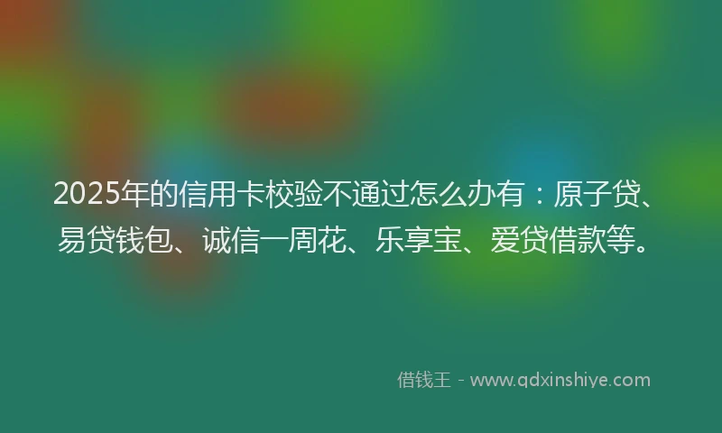 2025年的信用卡校验不通过怎么办有：原子贷、易贷钱包、诚信一周花、乐享宝、爱贷借款等。