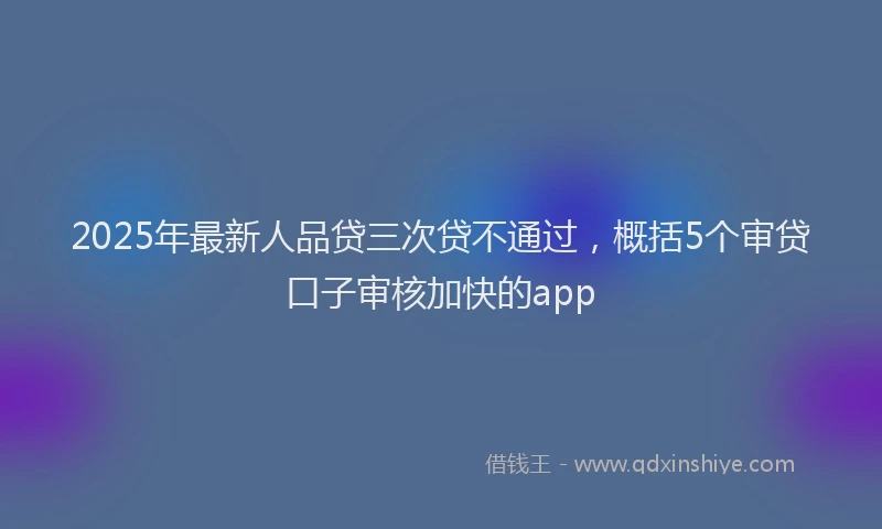 2025年最新人品贷三次贷不通过，概括5个审贷口子审核加快的app