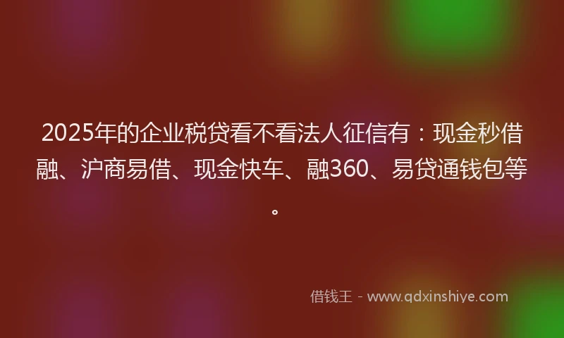 2025年的企业税贷看不看法人征信有：现金秒借融、沪商易借、现金快车、融360、易贷通钱包等。