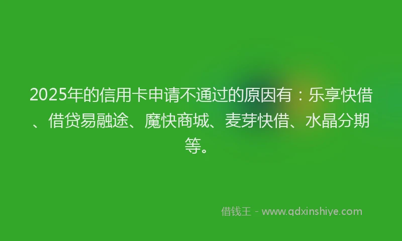 2025年的信用卡申请不通过的原因有：乐享快借、借贷易融途、魔快商城、麦芽快借、水晶分期等。