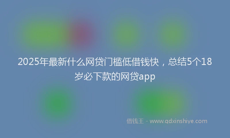 2025年最新什么网贷门槛低借钱快，总结5个18岁必下款的网贷app