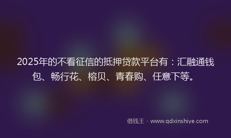 2025年的不看征信的抵押贷款平台有：汇融通钱包、畅行花、榕贝、青春购、任意下等。