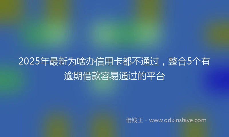 2025年最新为啥办信用卡都不通过，整合5个有逾期借款容易通过的平台