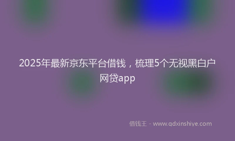 2025年最新京东平台借钱，梳理5个无视黑白户网贷app