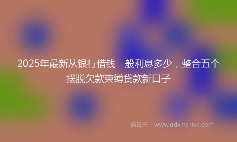 2025年最新从银行借钱一般利息多少，整合五个摆脱欠款束缚贷款新口子