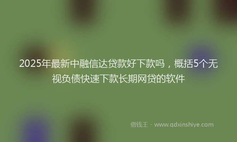 2025年最新中融信达贷款好下款吗，概括5个无视负债快速下款长期网贷的软件