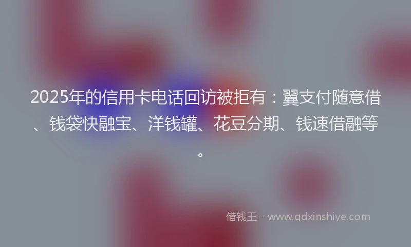 2025年的信用卡电话回访被拒有：翼支付随意借、钱袋快融宝、洋钱罐、花豆分期、钱速借融等。