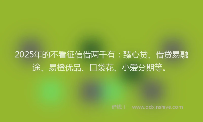 2025年的不看征信借两千有：臻心贷、借贷易融途、易橙优品、口袋花、小爱分期等。