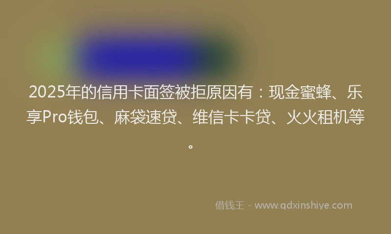 2025年的信用卡面签被拒原因有：现金蜜蜂、乐享Pro钱包、麻袋速贷、维信卡卡贷、火火租机等。