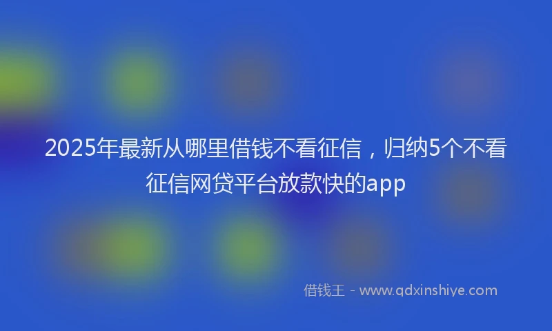 2025年最新从哪里借钱不看征信，归纳5个不看征信网贷平台放款快的app