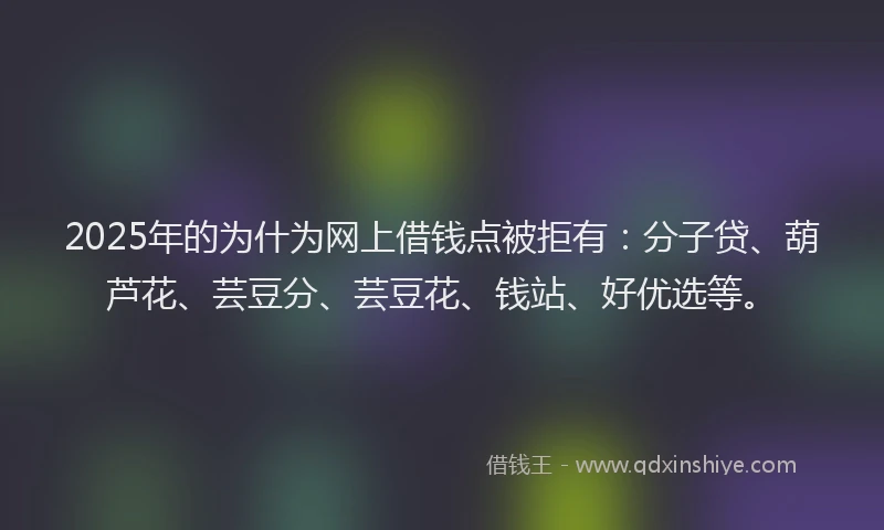 2025年的为什为网上借钱点被拒有：分子贷、葫芦花、芸豆分、芸豆花、钱站、好优选等。