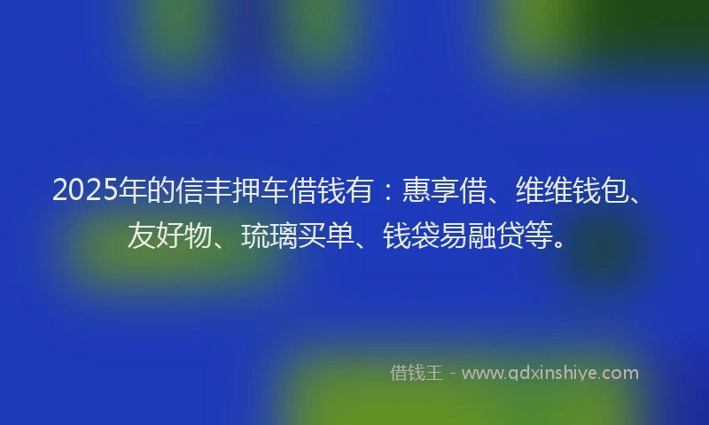 2025年的信丰押车借钱有：惠享借、维维钱包、友好物、琉璃买单、钱袋易融贷等。