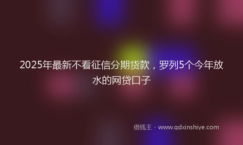 2025年最新不看征信分期货款，罗列5个今年放水的网贷口子