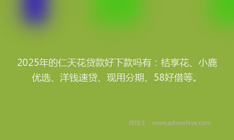 2025年的仁天花贷款好下款吗有：桔享花、小鹿优选、洋钱速贷、现用分期、58好借等。